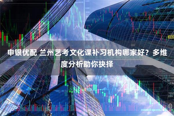申银优配 兰州艺考文化课补习机构哪家好？多维度分析助你抉择