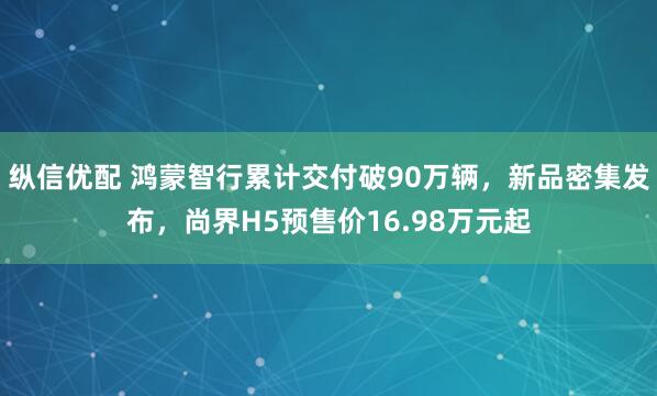 纵信优配 鸿蒙智行累计交付破90万辆，新品密集发布，尚界H5预售价16.98万元起
