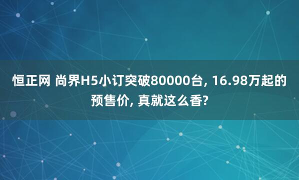 恒正网 尚界H5小订突破80000台, 16.98万起的预售价, 真就这么香?