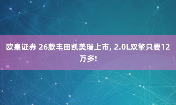 欧皇证券 26款丰田凯美瑞上市, 2.0L双擎只要12万多!