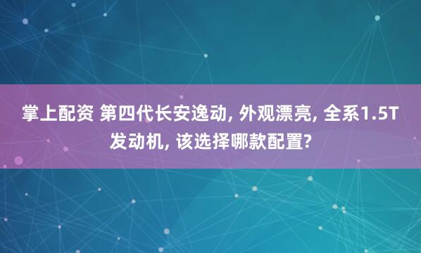 掌上配资 第四代长安逸动, 外观漂亮, 全系1.5T发动机, 该选择哪款配置?