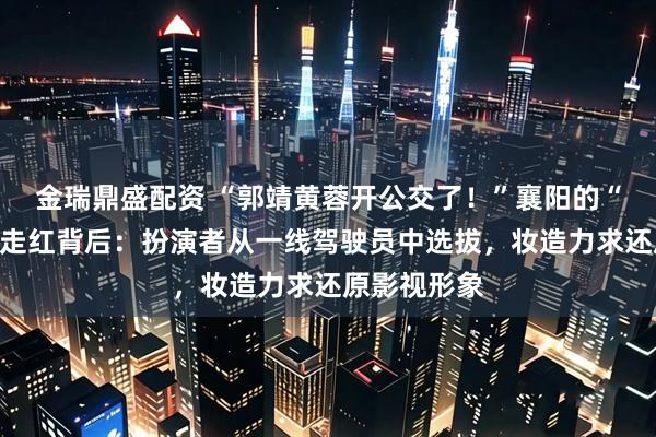 金瑞鼎盛配资 “郭靖黄蓉开公交了！”襄阳的“武侠公交”走红背后：扮演者从一线驾驶员中选拔，妆造力求还原影视形象