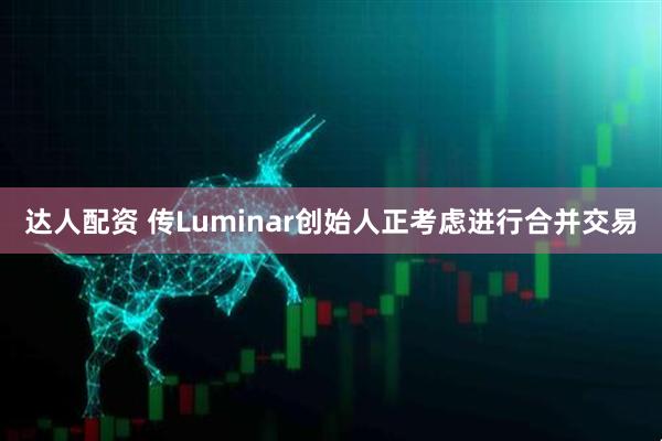 达人配资 传Luminar创始人正考虑进行合并交易