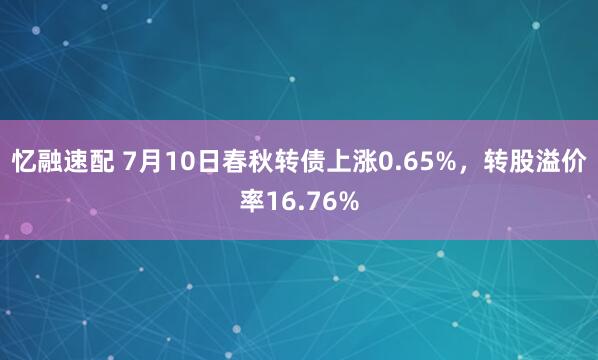 忆融速配 7月10日春秋转债上涨0.65%,转股溢价率16.76%