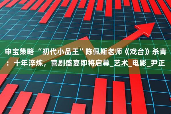 申宝策略 “初代小品王”陈佩斯老师《戏台》杀青:十年淬炼,喜剧盛宴即将启幕_艺术_电影_尹正